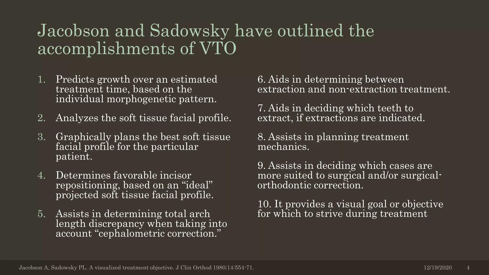 Jacobson and Sadowsky have outlined the
accomplishments of VTO
1. Predicts growth over an estimated
treatment time, based on the
individual morphogenetic pattern.
2. Analyzes the soft tissue facial profile.
3. Graphically plans the best soft tissue
facial profile for the particular
patient.
4. Determines favorable incisor
repositioning, based on an “ideal”
projected soft tissue facial profile.
5. Assists in determining total arch
length discrepancy when taking into
account “cephalometric correction.”
6. Aids in determining between
extraction and non-extraction treatment.
7. Aids in deciding which teeth to
extract, if extractions are indicated.
8. Assists in planning treatment
mechanics.
9. Assists in deciding which cases are
more suited to surgical and/or surgical-
orthodontic correction.
10. It provides a visual goal or objective
for which to strive during treatment
12/19/2020Jacobson A, Sadowsky PL. A visualized treatment objective. J Clin Orthod 1980;14:554-71. 4
 