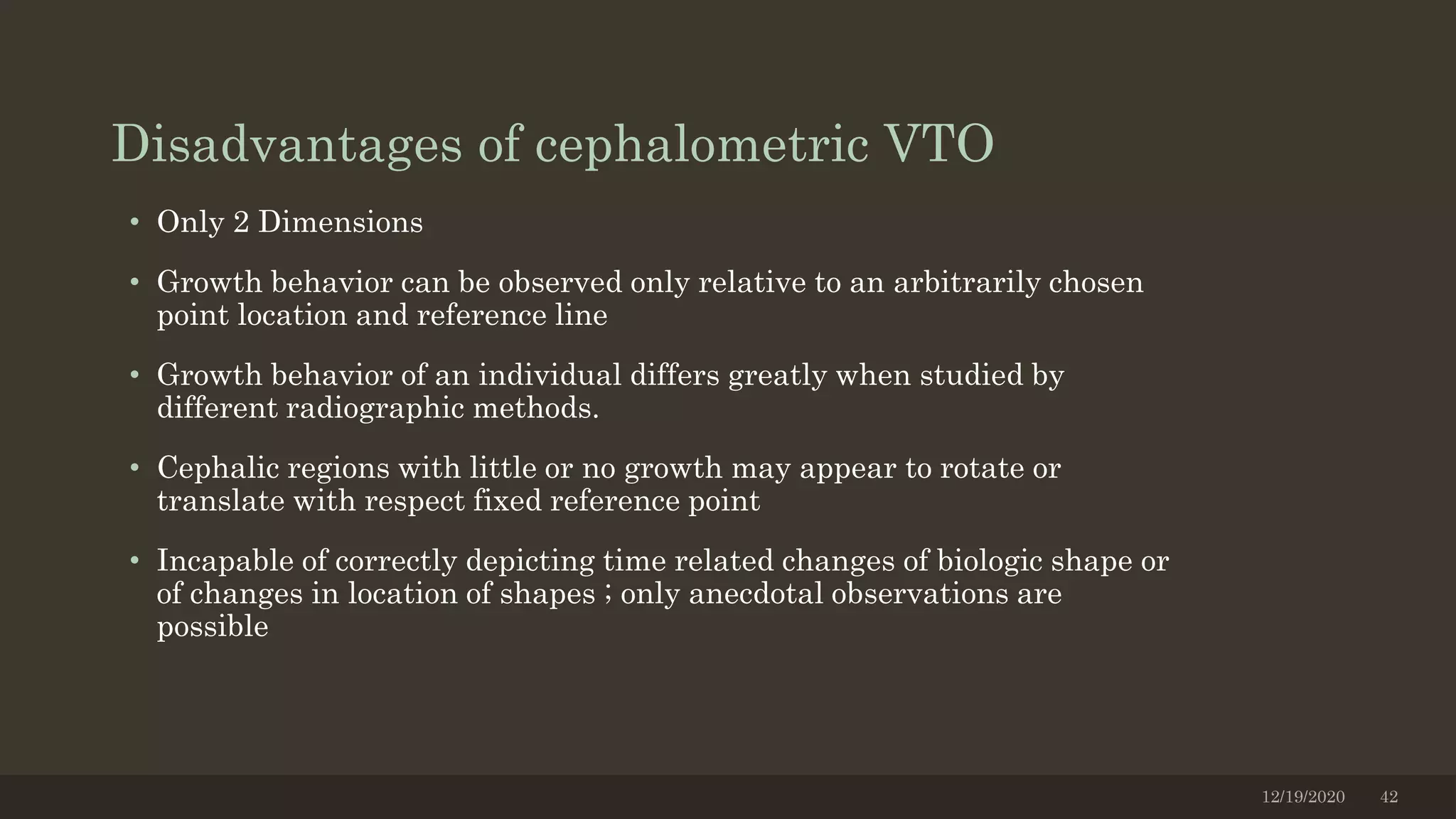 Disadvantages of cephalometric VTO
• Only 2 Dimensions
• Growth behavior can be observed only relative to an arbitrarily chosen
point location and reference line
• Growth behavior of an individual differs greatly when studied by
different radiographic methods.
• Cephalic regions with little or no growth may appear to rotate or
translate with respect fixed reference point
• Incapable of correctly depicting time related changes of biologic shape or
of changes in location of shapes ; only anecdotal observations are
possible
12/19/2020 42
 