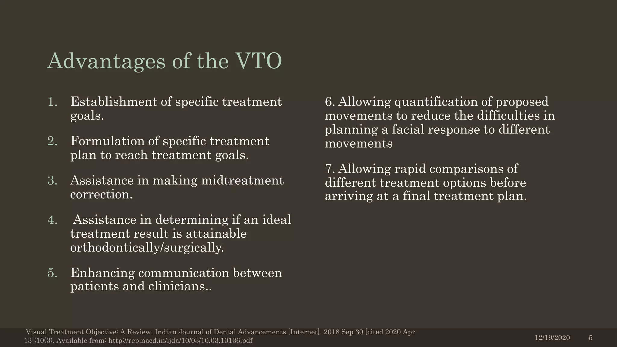 Advantages of the VTO
1. Establishment of specific treatment
goals.
2. Formulation of specific treatment
plan to reach treatment goals.
3. Assistance in making midtreatment
correction.
4. Assistance in determining if an ideal
treatment result is attainable
orthodontically/surgically.
5. Enhancing communication between
patients and clinicians..
6. Allowing quantification of proposed
movements to reduce the difficulties in
planning a facial response to different
movements
7. Allowing rapid comparisons of
different treatment options before
arriving at a final treatment plan.
12/19/2020
Visual Treatment Objective: A Review. Indian Journal of Dental Advancements [Internet]. 2018 Sep 30 [cited 2020 Apr
13];10(3). Available from: http://rep.nacd.in/ijda/10/03/10.03.10136.pdf 5
 