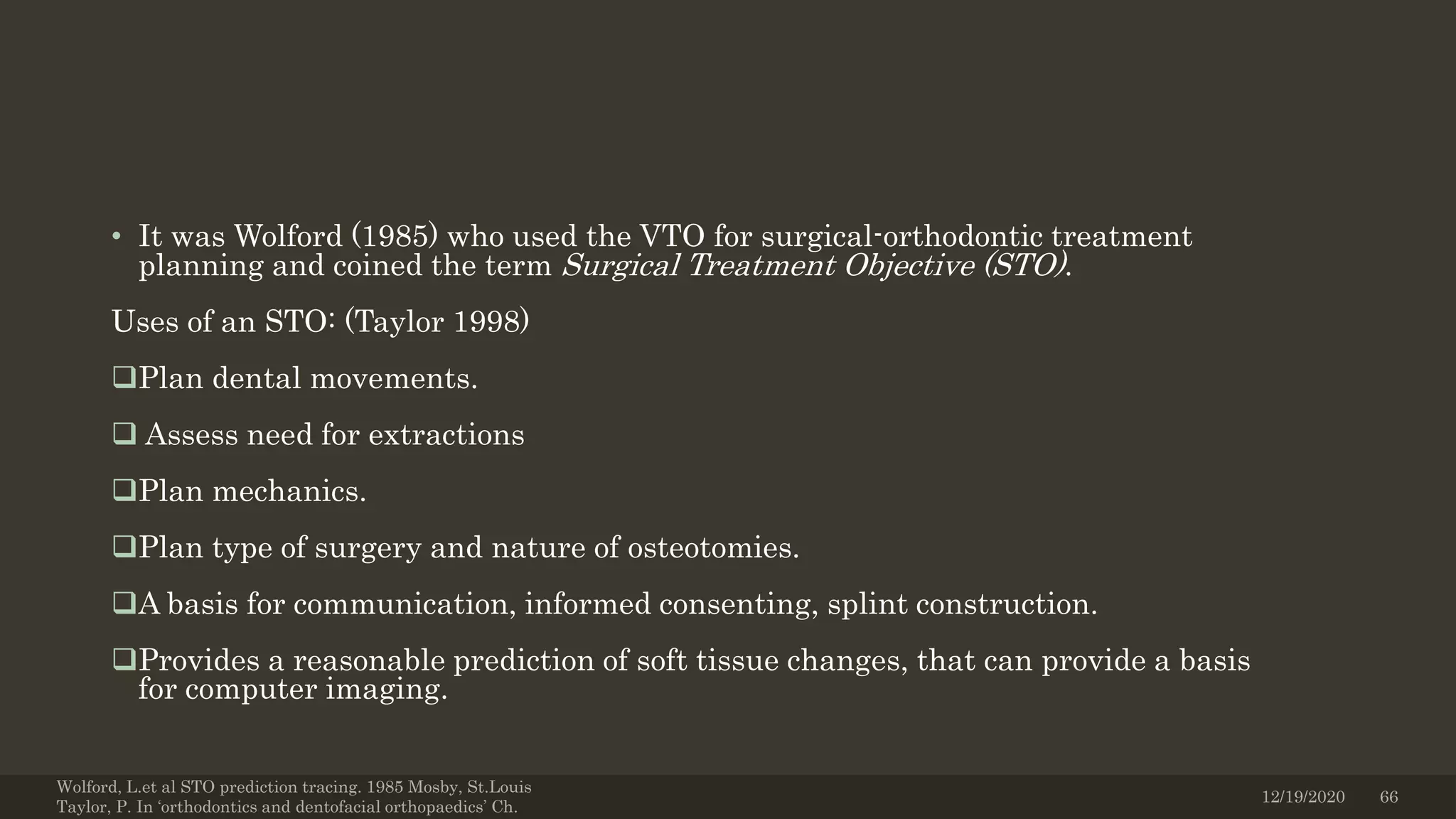 • It was Wolford (1985) who used the VTO for surgical-orthodontic treatment
planning and coined the term Surgical Treatment Objective (STO).
Uses of an STO: (Taylor 1998)
Plan dental movements.
 Assess need for extractions
Plan mechanics.
Plan type of surgery and nature of osteotomies.
A basis for communication, informed consenting, splint construction.
Provides a reasonable prediction of soft tissue changes, that can provide a basis
for computer imaging.
Wolford, L.et al STO prediction tracing. 1985 Mosby, St.Louis
Taylor, P. In ‘orthodontics and dentofacial orthopaedics’ Ch.
12/19/2020 66
 