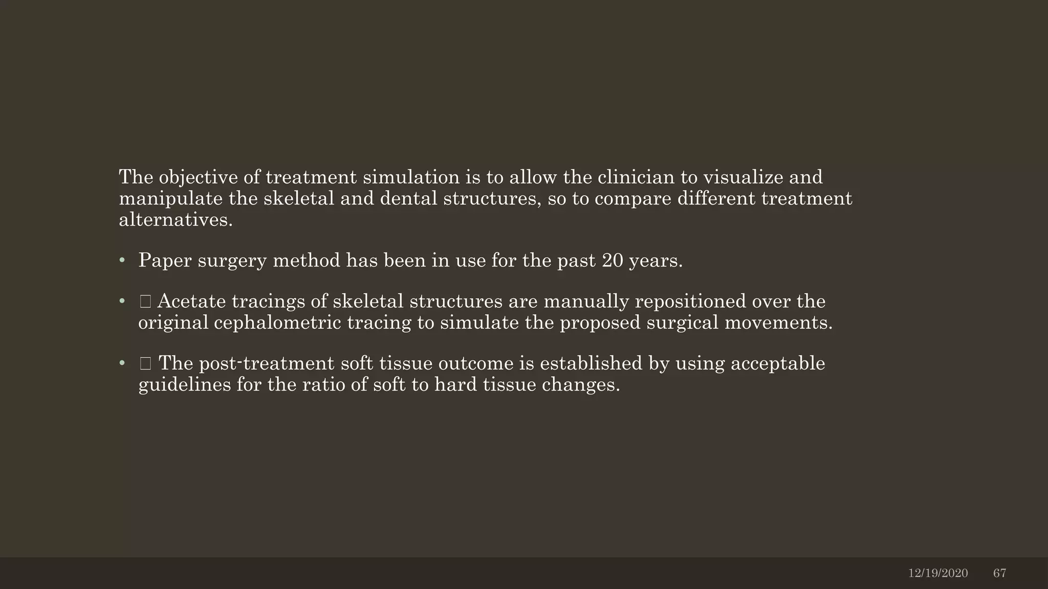The objective of treatment simulation is to allow the clinician to visualize and
manipulate the skeletal and dental structures, so to compare different treatment
alternatives.
• Paper surgery method has been in use for the past 20 years.
• Acetate tracings of skeletal structures are manually repositioned over the
original cephalometric tracing to simulate the proposed surgical movements.
• The post-treatment soft tissue outcome is established by using acceptable
guidelines for the ratio of soft to hard tissue changes.
12/19/2020 67
 