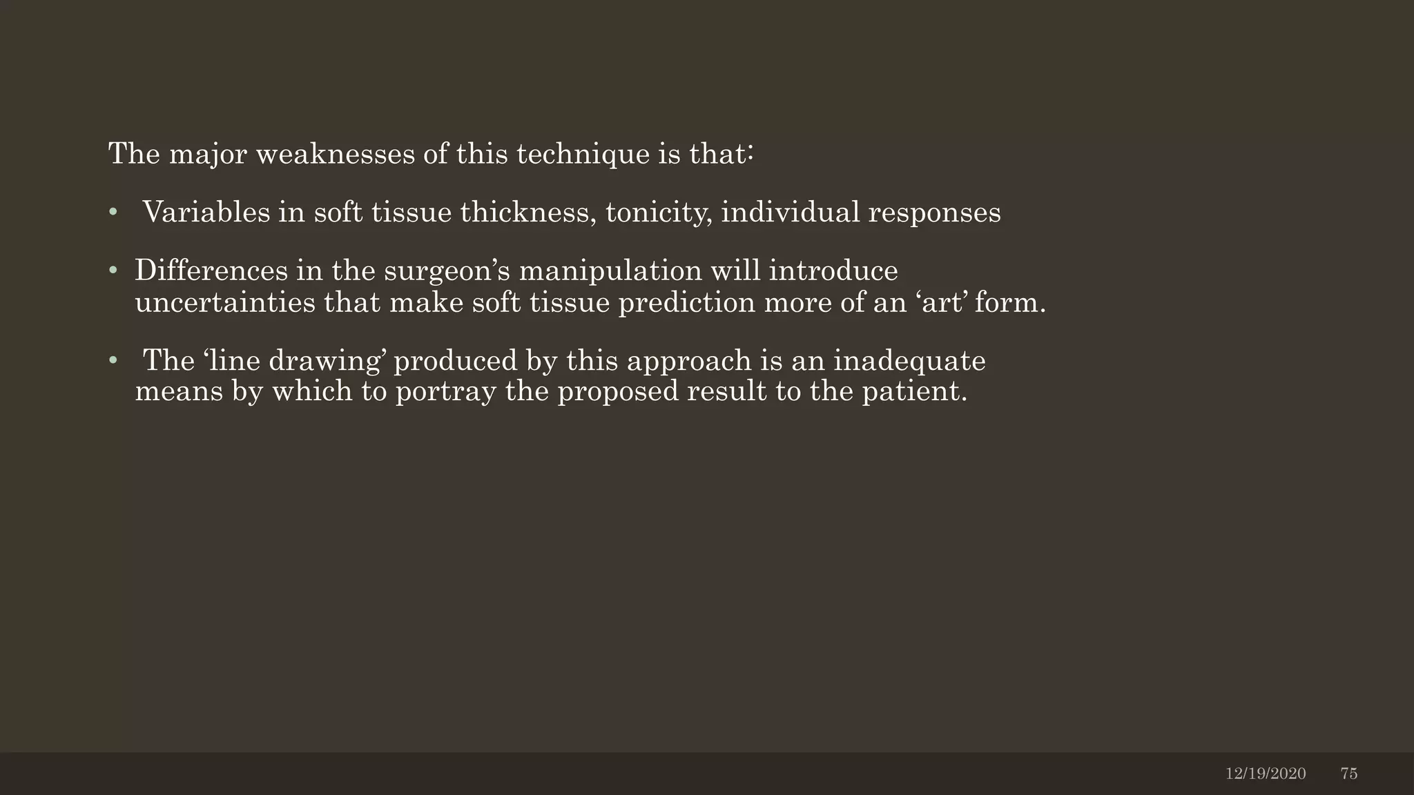 The major weaknesses of this technique is that:
• Variables in soft tissue thickness, tonicity, individual responses
• Differences in the surgeon’s manipulation will introduce
uncertainties that make soft tissue prediction more of an ‘art’ form.
• The ‘line drawing’ produced by this approach is an inadequate
means by which to portray the proposed result to the patient.
12/19/2020 75
 
