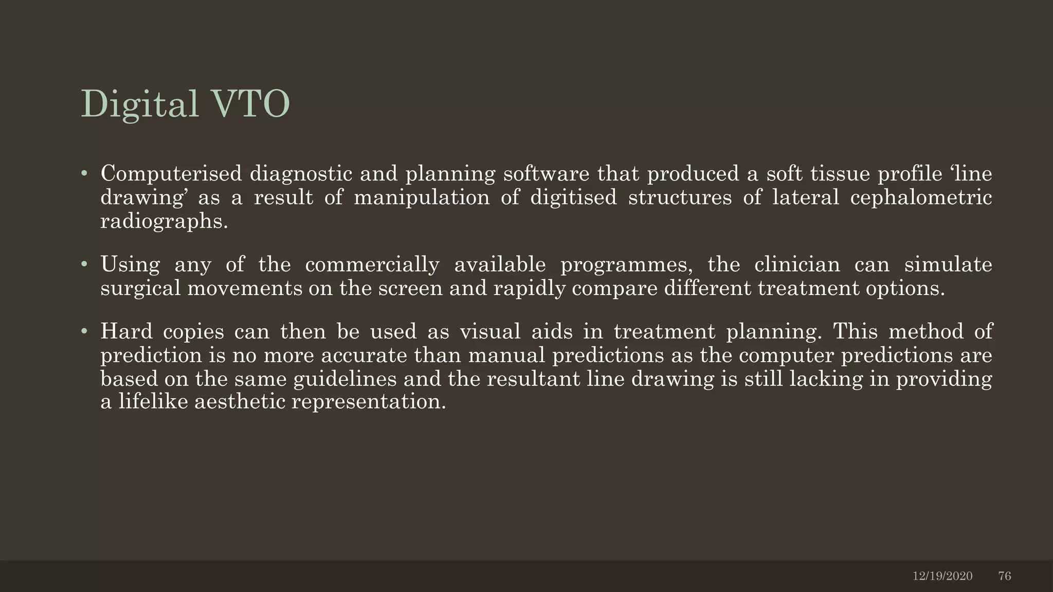 Digital VTO
• Computerised diagnostic and planning software that produced a soft tissue profile ‘line
drawing’ as a result of manipulation of digitised structures of lateral cephalometric
radiographs.
• Using any of the commercially available programmes, the clinician can simulate
surgical movements on the screen and rapidly compare different treatment options.
• Hard copies can then be used as visual aids in treatment planning. This method of
prediction is no more accurate than manual predictions as the computer predictions are
based on the same guidelines and the resultant line drawing is still lacking in providing
a lifelike aesthetic representation.
12/19/2020 76
 