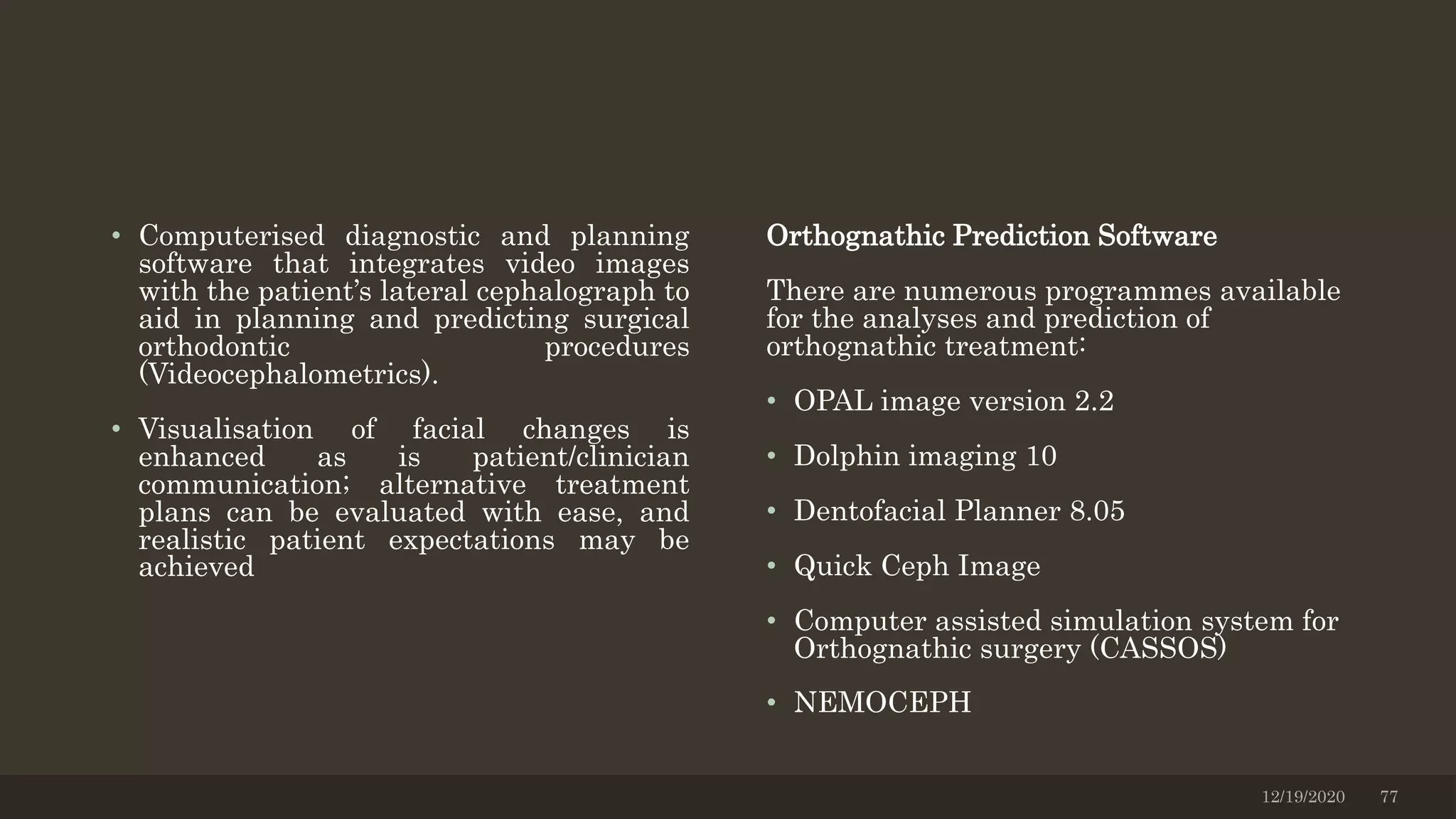 • Computerised diagnostic and planning
software that integrates video images
with the patient’s lateral cephalograph to
aid in planning and predicting surgical
orthodontic procedures
(Videocephalometrics).
• Visualisation of facial changes is
enhanced as is patient/clinician
communication; alternative treatment
plans can be evaluated with ease, and
realistic patient expectations may be
achieved
Orthognathic Prediction Software
There are numerous programmes available
for the analyses and prediction of
orthognathic treatment:
• OPAL image version 2.2
• Dolphin imaging 10
• Dentofacial Planner 8.05
• Quick Ceph Image
• Computer assisted simulation system for
Orthognathic surgery (CASSOS)
• NEMOCEPH
12/19/2020 77
 