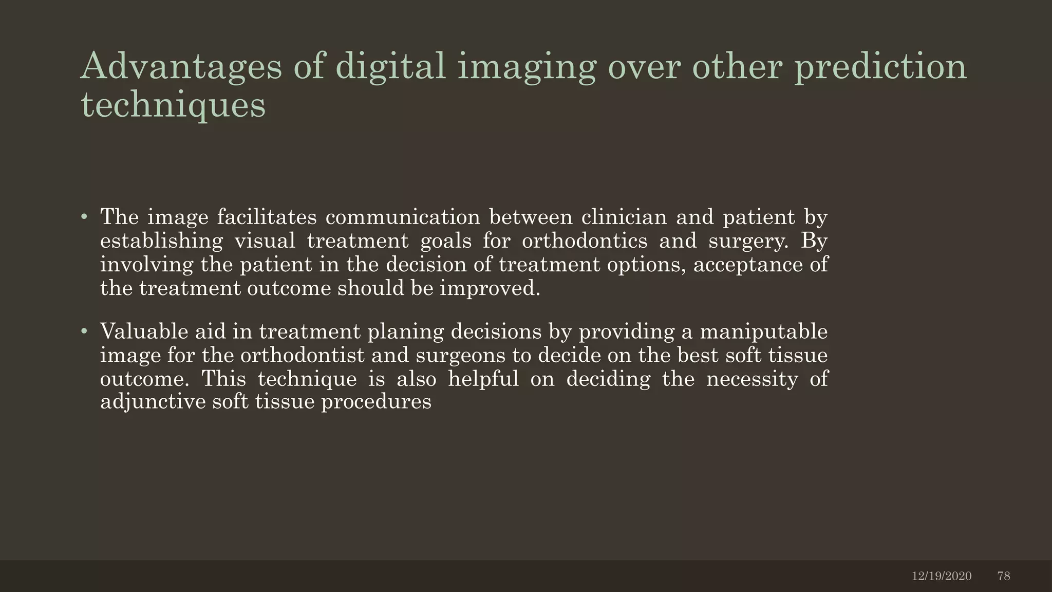 Advantages of digital imaging over other prediction
techniques
• The image facilitates communication between clinician and patient by
establishing visual treatment goals for orthodontics and surgery. By
involving the patient in the decision of treatment options, acceptance of
the treatment outcome should be improved.
• Valuable aid in treatment planing decisions by providing a maniputable
image for the orthodontist and surgeons to decide on the best soft tissue
outcome. This technique is also helpful on deciding the necessity of
adjunctive soft tissue procedures
12/19/2020 78
 