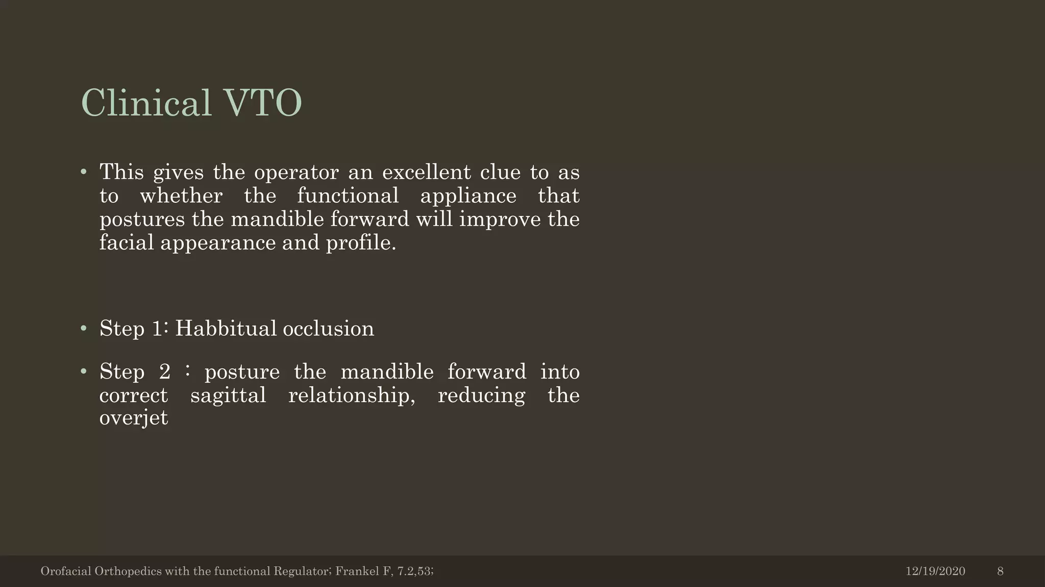 Clinical VTO
• This gives the operator an excellent clue to as
to whether the functional appliance that
postures the mandible forward will improve the
facial appearance and profile.
• Step 1: Habbitual occlusion
• Step 2 : posture the mandible forward into
correct sagittal relationship, reducing the
overjet
Orofacial Orthopedics with the functional Regulator; Frankel F, 7.2,53; 12/19/2020 8
 