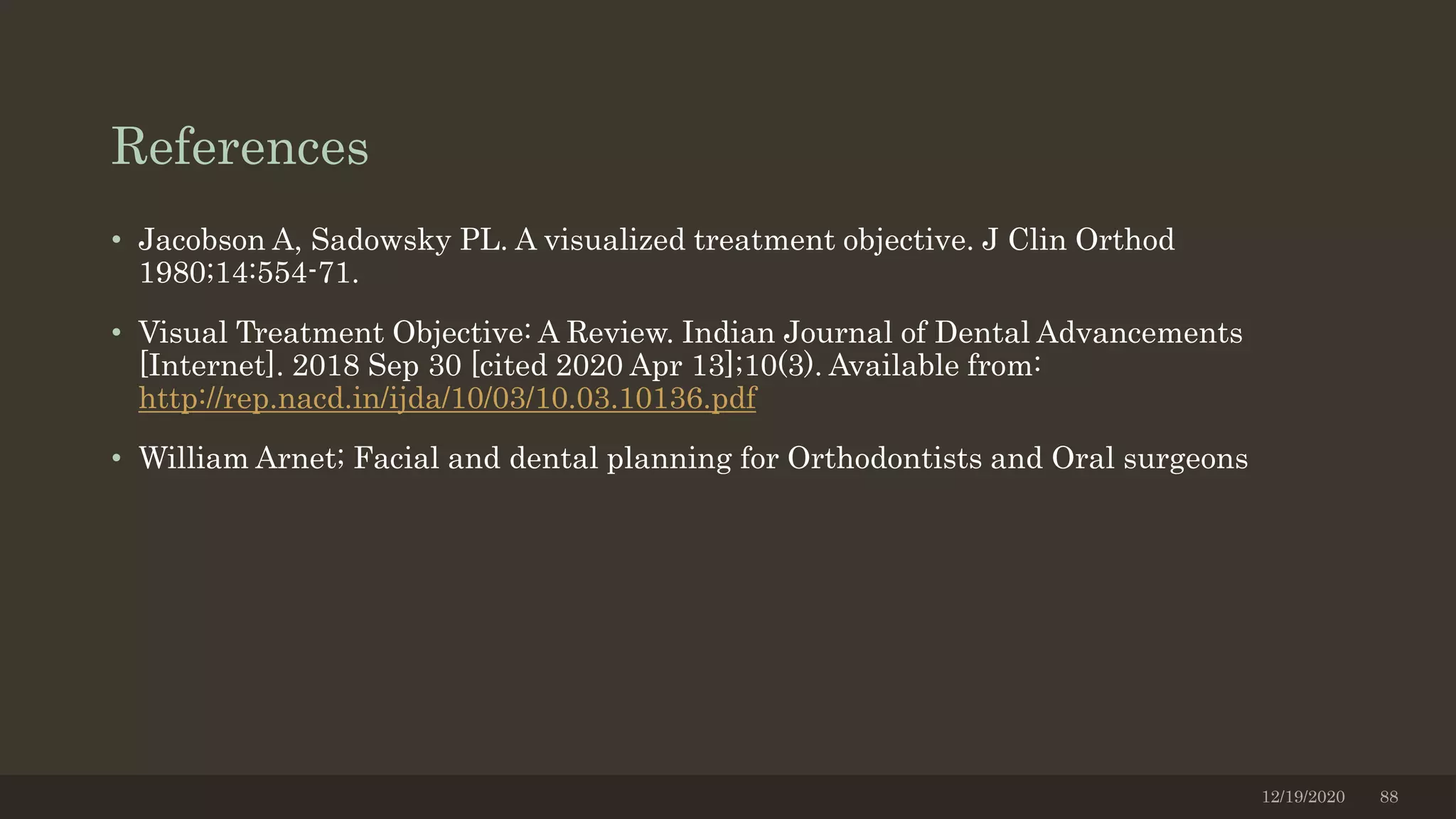 References
• Jacobson A, Sadowsky PL. A visualized treatment objective. J Clin Orthod
1980;14:554-71.
• Visual Treatment Objective: A Review. Indian Journal of Dental Advancements
[Internet]. 2018 Sep 30 [cited 2020 Apr 13];10(3). Available from:
http://rep.nacd.in/ijda/10/03/10.03.10136.pdf
• William Arnet; Facial and dental planning for Orthodontists and Oral surgeons
12/19/2020 88
 