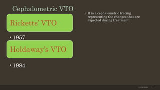 Cephalometric VTO • It is a cephalometric tracing
representing the changes that are
expected during treatment.
12/19/2020 11
Holdaway’s VTO
•1957
Ricketts’ VTO
•1984
 