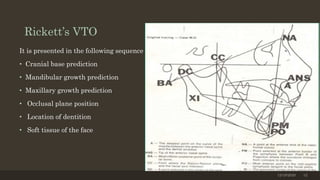 Rickett’s VTO
It is presented in the following sequence
• Cranial base prediction
• Mandibular growth prediction
• Maxillary growth prediction
• Occlusal plane position
• Location of dentition
• Soft tissue of the face
12/19/2020 12
 