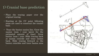 1) Cranial base prediction
• Place the tracing paper over the
original tracing.
• Starting at the CC point following
steps are used to construct the cranial
base.
• Trace the basion nasion line. Grow the
nasion 1mm / year (grow for the
estimated amount of time). Grow
basion 1mm / year. Slide tracing back
so nasion coincide and trace nasion
back. Slide tracing forward so the
basion coincides and trace basion area
.
12/19/2020 13
 
