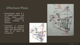 4)Occlusal Plane
• Superimpose mark # 2
on original menton and
facial plane, then
parallel mandibular
planes rotating at
menton.
• Construct a occlusal
plane (may tip 3 degrees
either way depending on
class II or class III
treatment)
12/19/2020 23
 