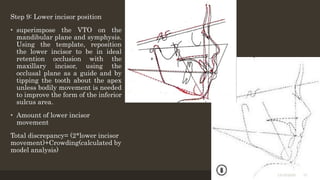 Step 9: Lower incisor position
• superimpose the VTO on the
mandibular plane and symphysis.
Using the template, reposition
the lower incisor to be in ideal
retention occlusion with the
maxillary incisor, using the
occlusal plane as a guide and by
tipping the tooth about the apex
unless bodily movement is needed
to improve the form of the inferior
sulcus area.
• Amount of lower incisor
movement
Total discrepancy= (2*lower incisor
movement)+Crowding(calculated by
model analysis)
12/19/2020 37
 