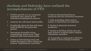 Jacobson and Sadowsky have outlined the
accomplishments of VTO
1. Predicts growth over an estimated
treatment time, based on the
individual morphogenetic pattern.
2. Analyzes the soft tissue facial profile.
3. Graphically plans the best soft tissue
facial profile for the particular
patient.
4. Determines favorable incisor
repositioning, based on an “ideal”
projected soft tissue facial profile.
5. Assists in determining total arch
length discrepancy when taking into
account “cephalometric correction.”
6. Aids in determining between
extraction and non-extraction treatment.
7. Aids in deciding which teeth to
extract, if extractions are indicated.
8. Assists in planning treatment
mechanics.
9. Assists in deciding which cases are
more suited to surgical and/or surgical-
orthodontic correction.
10. It provides a visual goal or objective
for which to strive during treatment
12/19/2020Jacobson A, Sadowsky PL. A visualized treatment objective. J Clin Orthod 1980;14:554-71. 4
 