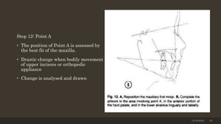 Step 12: Point A
• The position of Point A is assessed by
the best fit of the maxilla.
• Drastic change when bodily movement
of upper incisors or orthopedic
appliance
• Change is analysed and drawn
12/19/2020 40
 