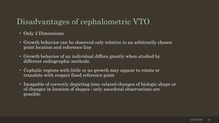 Disadvantages of cephalometric VTO
• Only 2 Dimensions
• Growth behavior can be observed only relative to an arbitrarily chosen
point location and reference line
• Growth behavior of an individual differs greatly when studied by
different radiographic methods.
• Cephalic regions with little or no growth may appear to rotate or
translate with respect fixed reference point
• Incapable of correctly depicting time related changes of biologic shape or
of changes in location of shapes ; only anecdotal observations are
possible
12/19/2020 42
 