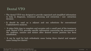Dental VTO
• The dental V.T.O was designed to provide organized and simplified information
to help in diagnosis, treatment planning and extraction / non- extraction
decision.
• It should be used as a adjunct and not substitute for conventional
Cephalometric analysis.
• It takes little time to complete and occupies only a small part of the treatment
card. Dental V.T.O. provides specific information concerning the movements of
the midlines, canines and molars after desired incisor position has been
established.
• It can be used for both orthodontic cases (using three charts) and surgical
cases (using five charts).
The Dental VTO: An Analysis of Orthodontic Tooth Movement
RICHARD P. McLAUGHLIN; JOHN C. BENNETT; JCO, July 1999
12/19/2020 44
 