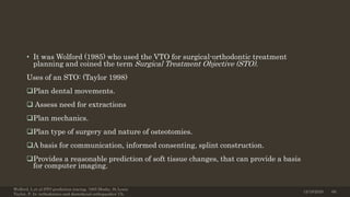 • It was Wolford (1985) who used the VTO for surgical-orthodontic treatment
planning and coined the term Surgical Treatment Objective (STO).
Uses of an STO: (Taylor 1998)
Plan dental movements.
 Assess need for extractions
Plan mechanics.
Plan type of surgery and nature of osteotomies.
A basis for communication, informed consenting, splint construction.
Provides a reasonable prediction of soft tissue changes, that can provide a basis
for computer imaging.
Wolford, L.et al STO prediction tracing. 1985 Mosby, St.Louis
Taylor, P. In ‘orthodontics and dentofacial orthopaedics’ Ch.
12/19/2020 66
 