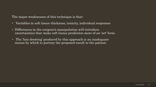 The major weaknesses of this technique is that:
• Variables in soft tissue thickness, tonicity, individual responses
• Differences in the surgeon’s manipulation will introduce
uncertainties that make soft tissue prediction more of an ‘art’ form.
• The ‘line drawing’ produced by this approach is an inadequate
means by which to portray the proposed result to the patient.
12/19/2020 75
 