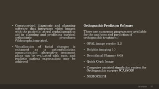 • Computerised diagnostic and planning
software that integrates video images
with the patient’s lateral cephalograph to
aid in planning and predicting surgical
orthodontic procedures
(Videocephalometrics).
• Visualisation of facial changes is
enhanced as is patient/clinician
communication; alternative treatment
plans can be evaluated with ease, and
realistic patient expectations may be
achieved
Orthognathic Prediction Software
There are numerous programmes available
for the analyses and prediction of
orthognathic treatment:
• OPAL image version 2.2
• Dolphin imaging 10
• Dentofacial Planner 8.05
• Quick Ceph Image
• Computer assisted simulation system for
Orthognathic surgery (CASSOS)
• NEMOCEPH
12/19/2020 77
 