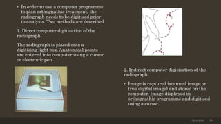 • In order to use a computer programme
to plan orthognathic treatment, the
radiograph needs to be digitised prior
to analysis. Two methods are described
1. Direct computer digitisation of the
radiograph:
The radiograph is placed onto a
digitising light box. Anatomical points
are entered into computer using a cursor
or electronic pen
2. Indirect computer digitisation of the
radiograph:
• Image is captured (scanned image or
true digital image) and stored on the
computer. Image displayed in
orthognathic programme and digitised
using a cursor.
12/19/2020 79
 