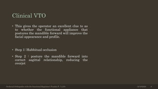 Clinical VTO
• This gives the operator an excellent clue to as
to whether the functional appliance that
postures the mandible forward will improve the
facial appearance and profile.
• Step 1: Habbitual occlusion
• Step 2 : posture the mandible forward into
correct sagittal relationship, reducing the
overjet
Orofacial Orthopedics with the functional Regulator; Frankel F, 7.2,53; 12/19/2020 8
 