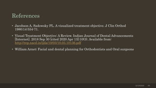 References
• Jacobson A, Sadowsky PL. A visualized treatment objective. J Clin Orthod
1980;14:554-71.
• Visual Treatment Objective: A Review. Indian Journal of Dental Advancements
[Internet]. 2018 Sep 30 [cited 2020 Apr 13];10(3). Available from:
http://rep.nacd.in/ijda/10/03/10.03.10136.pdf
• William Arnet; Facial and dental planning for Orthodontists and Oral surgeons
12/19/2020 88
 