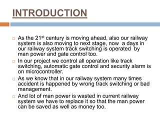 INTRODUCTION
 As the 21st century is moving ahead, also our railway
system is also moving to next stage, now a days in
our railway system track switching is operated by
man power and gate control too.
 In our project we control all operation like track
switching, automatic gate control and security alarm is
on microcontroller.
 As we know that in our railway system many times
accident is happened by wrong track switching or bad
management.
 And lot of man power is wasted in current railway
system we have to replace it so that the man power
can be saved as well as money too.
 