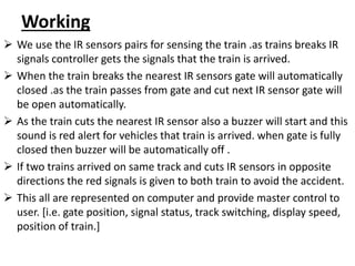 Working
 We use the IR sensors pairs for sensing the train .as trains breaks IR
signals controller gets the signals that the train is arrived.
 When the train breaks the nearest IR sensors gate will automatically
closed .as the train passes from gate and cut next IR sensor gate will
be open automatically.
 As the train cuts the nearest IR sensor also a buzzer will start and this
sound is red alert for vehicles that train is arrived. when gate is fully
closed then buzzer will be automatically off .
 If two trains arrived on same track and cuts IR sensors in opposite
directions the red signals is given to both train to avoid the accident.
 This all are represented on computer and provide master control to
user. [i.e. gate position, signal status, track switching, display speed,
position of train.]
 