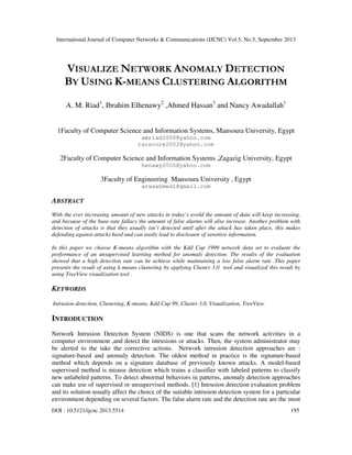 International Journal of Computer Networks & Communications (IJCNC) Vol.5, No.5, September 2013
DOI : 10.5121/ijcnc.2013.5514 195
VISUALIZE NETWORK ANOMALY DETECTION
BY USING K-MEANS CLUSTERING ALGORITHM
A. M. Riad1
, Ibrahim Elhenawy2
,Ahmed Hassan3
and Nancy Awadallah1
1Faculty of Computer Science and Information Systems, Mansoura University, Egypt
amriad2000@yahoo.com
rarecore2002@yahoo.com
2Faculty of Computer Science and Information Systems ,Zagazig University, Egypt
henawy2000@yahoo.com
3Faculty of Engineering Mansoura University , Egypt
arwaahmed1@gmail.com
ABSTRACT
With the ever increasing amount of new attacks in today’s world the amount of data will keep increasing,
and because of the base-rate fallacy the amount of false alarms will also increase. Another problem with
detection of attacks is that they usually isn’t detected until after the attack has taken place, this makes
defending against attacks hard and can easily lead to disclosure of sensitive information.
In this paper we choose K-means algorithm with the Kdd Cup 1999 network data set to evaluate the
performance of an unsupervised learning method for anomaly detection. The results of the evaluation
showed that a high detection rate can be achieve while maintaining a low false alarm rate .This paper
presents the result of using k-means clustering by applying Cluster 3.0 tool and visualized this result by
using TreeView visualization tool .
KEYWORDS
Intrusion detection, Clustering, K-means, Kdd Cup 99, Cluster 3.0, Visualization, TreeView
INTRODUCTION
Network Intrusion Detection System (NIDS) is one that scans the network activities in a
computer environment ,and detect the intrusions or attacks. Then, the system administrator may
be alerted to the take the corrective actions. Network intrusion detection approaches are :
signature-based and anomaly detection. The oldest method in practice is the signature-based
method which depends on a signature database of previously known attacks. A model-based
supervised method is misuse detection which trains a classifier with labeled patterns to classify
new unlabeled patterns. To detect abnormal behaviors in patterns, anomaly detection approaches
can make use of supervised or unsupervised methods. [1] Intrusion detection evaluation problem
and its solution usually affect the choice of the suitable intrusion detection system for a particular
environment depending on several factors. The false alarm rate and the detection rate are the most
 