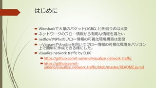はじめに
 Wiresharkで大量のパケット(1GB以上)を追うのは大変
 ネットワークのフロー情報から有用な情報を得たい
 netflowやIPfixのフロー情報の可視化環境構築は面倒
 →VagrantやAnsibleを用いてフロ...