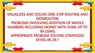 VISUALIZES AND SOLVES ONE-STEP ROUTINE AND
NONROUTINE
PROBLEMS INVOLVING ADDITION OF WHOLE
NUMBERS INCLUDING MONEY WITH SUMS UP TO
99 USING
APPROPRIATE PROBLEM SOLVING STRATEGIES
M1NS-IIE-29.1
 