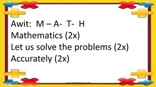 Awit: M – A- T- H
Mathematics (2x)
Let us solve the problems (2x)
Accurately (2x)
 