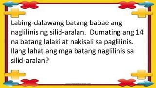 Labing-dalawang batang babae ang
naglilinis ng silid-aralan. Dumating ang 14
na batang lalaki at nakisali sa paglilinis.
Ilang lahat ang mga batang naglilinis sa
silid-aralan?
 