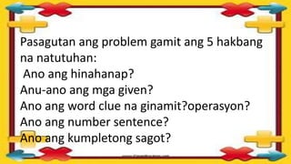 Pasagutan ang problem gamit ang 5 hakbang
na natutuhan:
Ano ang hinahanap?
Anu-ano ang mga given?
Ano ang word clue na ginamit?operasyon?
Ano ang number sentence?
Ano ang kumpletong sagot?
 