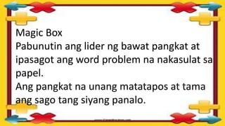 Magic Box
Pabunutin ang lider ng bawat pangkat at
ipasagot ang word problem na nakasulat sa
papel.
Ang pangkat na unang matatapos at tama
ang sago tang siyang panalo.
 