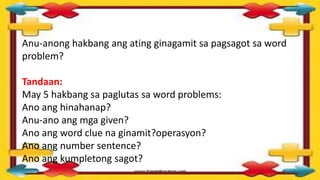 Anu-anong hakbang ang ating ginagamit sa pagsagot sa word
problem?
Tandaan:
May 5 hakbang sa paglutas sa word problems:
Ano ang hinahanap?
Anu-ano ang mga given?
Ano ang word clue na ginamit?operasyon?
Ano ang number sentence?
Ano ang kumpletong sagot?
 