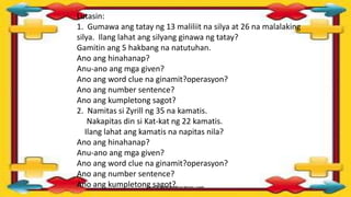 Lutasin:
1. Gumawa ang tatay ng 13 maliliit na silya at 26 na malalaking
silya. Ilang lahat ang silyang ginawa ng tatay?
Gamitin ang 5 hakbang na natutuhan.
Ano ang hinahanap?
Anu-ano ang mga given?
Ano ang word clue na ginamit?operasyon?
Ano ang number sentence?
Ano ang kumpletong sagot?
2. Namitas si Zyrill ng 35 na kamatis.
Nakapitas din si Kat-kat ng 22 kamatis.
Ilang lahat ang kamatis na napitas nila?
Ano ang hinahanap?
Anu-ano ang mga given?
Ano ang word clue na ginamit?operasyon?
Ano ang number sentence?
Ano ang kumpletong sagot?
 