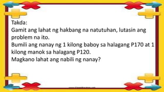 Takda:
Gamit ang lahat ng hakbang na natutuhan, lutasin ang
problem na ito.
Bumili ang nanay ng 1 kilong baboy sa halagang P170 at 1
kilong manok sa halagang P120.
Magkano lahat ang nabili ng nanay?
 