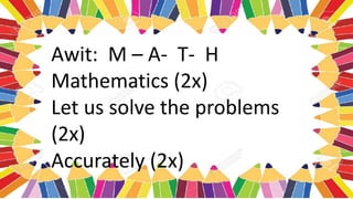 Awit: M – A- T- H
Mathematics (2x)
Let us solve the problems
(2x)
Accurately (2x)
 