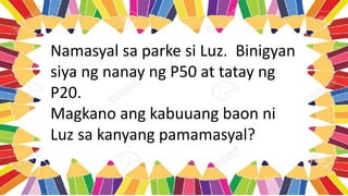 Namasyal sa parke si Luz. Binigyan
siya ng nanay ng P50 at tatay ng
P20.
Magkano ang kabuuang baon ni
Luz sa kanyang pamamasyal?
 