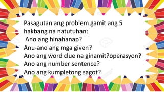 Pasagutan ang problem gamit ang 5
hakbang na natutuhan:
Ano ang hinahanap?
Anu-ano ang mga given?
Ano ang word clue na ginamit?operasyon?
Ano ang number sentence?
Ano ang kumpletong sagot?
 