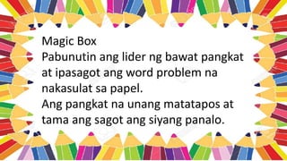 Magic Box
Pabunutin ang lider ng bawat pangkat
at ipasagot ang word problem na
nakasulat sa papel.
Ang pangkat na unang matatapos at
tama ang sagot ang siyang panalo.
 