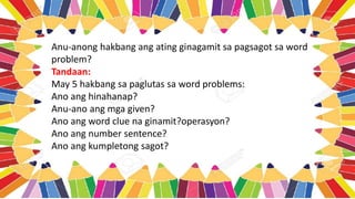 Anu-anong hakbang ang ating ginagamit sa pagsagot sa word
problem?
Tandaan:
May 5 hakbang sa paglutas sa word problems:
Ano ang hinahanap?
Anu-ano ang mga given?
Ano ang word clue na ginamit?operasyon?
Ano ang number sentence?
Ano ang kumpletong sagot?
 
