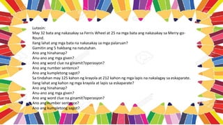 Lutasin:
May 32 bata ang nakasakay sa Ferris Wheel at 25 na mga bata ang nakasakay sa Merry-go-
Round.
Ilang lahat ang mga bata na nakasakay sa mga palaruan?
Gamitin ang 5 hakbang na natutuhan.
Ano ang hinahanap?
Anu-ano ang mga given?
Ano ang word clue na ginamit?operasyon?
Ano ang number sentence?
Ano ang kumpletong sagot?
Sa tindahan may 125 kahon ng krayola at 212 kahon ng mga lapis na nakalagay sa eskaparate.
Ilang lahat ang kahon ng mga krayola at lapis sa eskaparate?
Ano ang hinahanap?
Anu-ano ang mga given?
Ano ang word clue na ginamit?operasyon?
Ano ang number sentence?
Ano ang kumpletong sagot?
 
