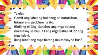 Takda:
Gamit ang lahat ng hakbang na natutuhan,
lutasin ang problem na ito.
Binilang ni Gng. Sanchez ang mga batang
nakasakay sa bus. 33 ang mga babae at 22 ang
mga lalaki.
Ilang lahat ang mga batang nakasakay sa bus?
 