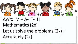 Awit: M – A- T- H
Mathematics (2x)
Let us solve the problems (2x)
Accurately (2x)
 