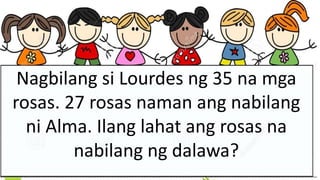 Nagbilang si Lourdes ng 35 na mga
rosas. 27 rosas naman ang nabilang
ni Alma. Ilang lahat ang rosas na
nabilang ng dalawa?
 