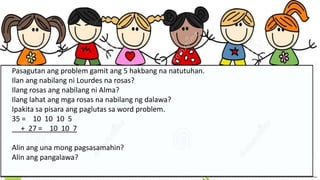 Pasagutan ang problem gamit ang 5 hakbang na natutuhan.
Ilan ang nabilang ni Lourdes na rosas?
Ilang rosas ang nabilang ni Alma?
Ilang lahat ang mga rosas na nabilang ng dalawa?
Ipakita sa pisara ang paglutas sa word problem.
35 = 10 10 10 5
+ 27 = 10 10 7
Alin ang una mong pagsasamahin?
Alin ang pangalawa?
 