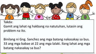 Takda:
Gamit ang lahat ng hakbang na natutuhan, lutasin ang
problem na ito.
Binilang ni Gng. Sanchez ang mga batang nakasakay sa bus.
33 ang mga babae at 22 ang mga lalaki. Ilang lahat ang mga
batang nakasakay sa bus?
 