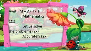 Awit: M – A- T- H
Mathematics
(2x)
Let us solve
the problems (2x)
Accurately (2x)
 